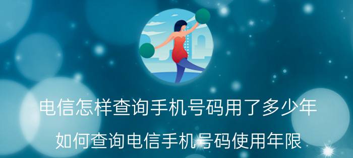 电信怎样查询手机号码用了多少年 如何查询电信手机号码使用年限